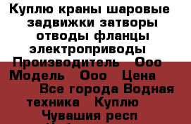 Куплю краны шаровые  задвижки затворы отводы фланцы электроприводы › Производитель ­ Ооо › Модель ­ Ооо › Цена ­ 2 000 - Все города Водная техника » Куплю   . Чувашия респ.,Чебоксары г.